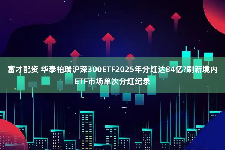 富才配资 华泰柏瑞沪深300ETF2025年分红达84亿?刷新境内ETF市场单次分红纪录