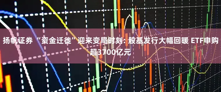 扬帆证券 “资金迁徙”迎来变局时刻: 股基发行大幅回暖 ETF申购超3700亿元