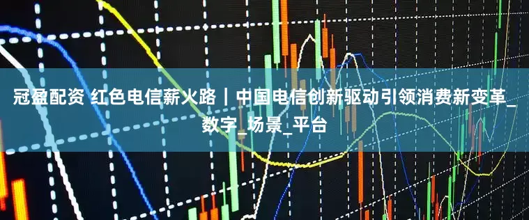 冠盈配资 红色电信薪火路|中国电信创新驱动 引领消费新变革_数字_场景_平台