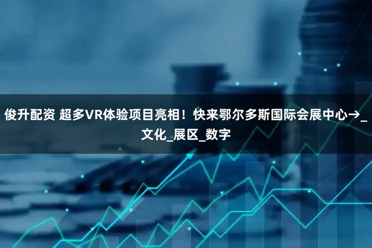 俊升配资 超多VR体验项目亮相！快来鄂尔多斯国际会展中心→_文化_展区_数字