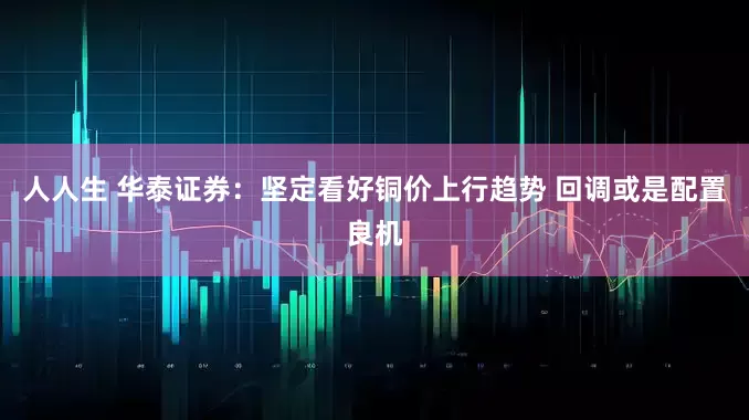 人人生 华泰证券:坚定看好铜价上行趋势 回调或是配置良机