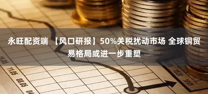 永旺配资端 【风口研报】50%关税扰动市场 全球铜贸易格局或进一步重塑