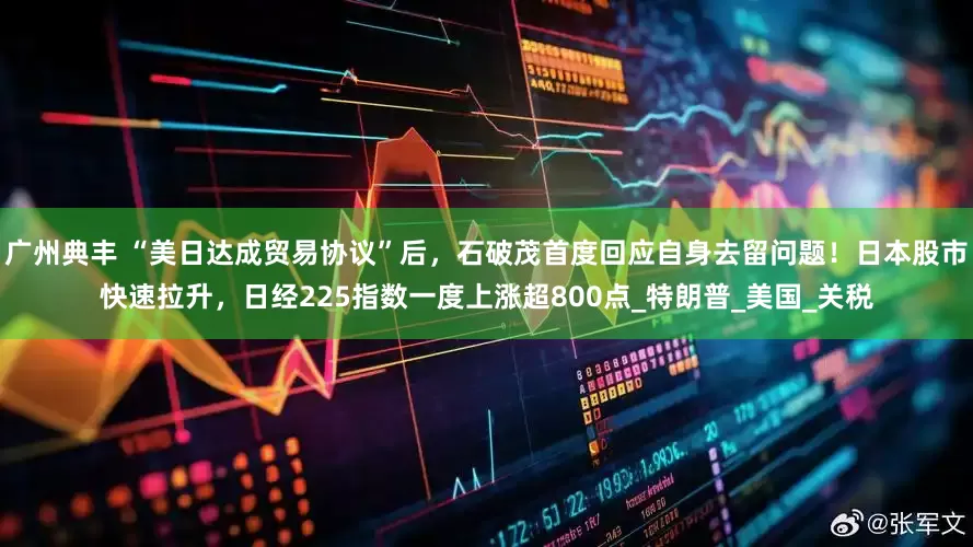 广州典丰 “美日达成贸易协议”后，石破茂首度回应自身去留问题！日本股市快速拉升，日经225指数一度上涨超800点_特朗普_美国_关税