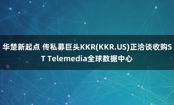 华楚新起点 传私募巨头KKR(KKR.US)正洽谈收购ST Telemedia全球数据中心