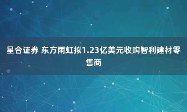 星合证券 东方雨虹拟1.23亿美元收购智利建材零售商