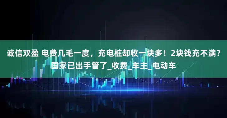 诚信双盈 电费几毛一度，充电桩却收一块多！2块钱充不满？国家已出手管了_收费_车主_电动车