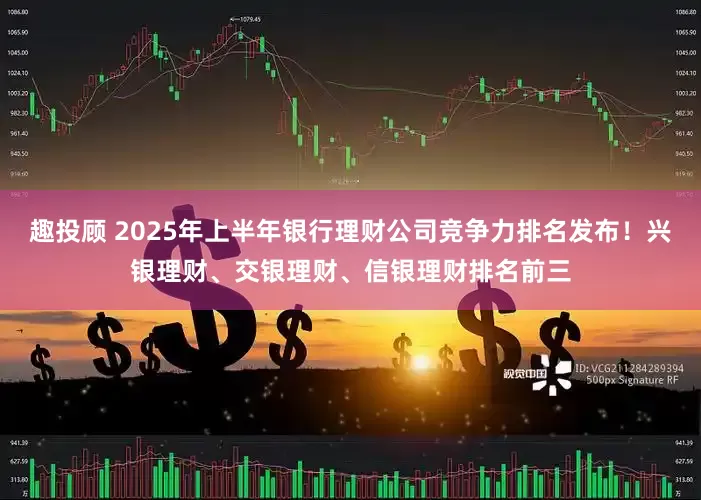 趣投顾 2025年上半年银行理财公司竞争力排名发布！兴银理财、交银理财、信银理财排名前三