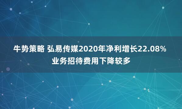 牛势策略 弘易传媒2020年净利增长22.08% 业务招待费用下降较多