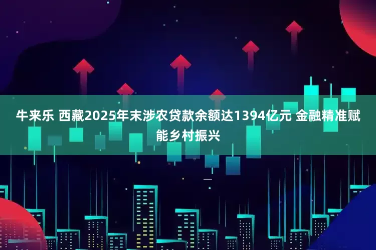 牛来乐 西藏2025年末涉农贷款余额达1394亿元 金融精准赋能乡村振兴