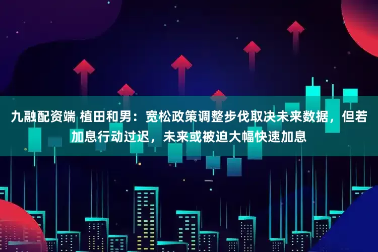 九融配资端 植田和男：宽松政策调整步伐取决未来数据，但若加息行动过迟，未来或被迫大幅快速加息