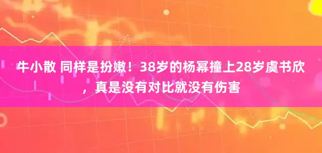 牛小散 同样是扮嫩！38岁的杨幂撞上28岁虞书欣，真是没有对比就没有伤害
